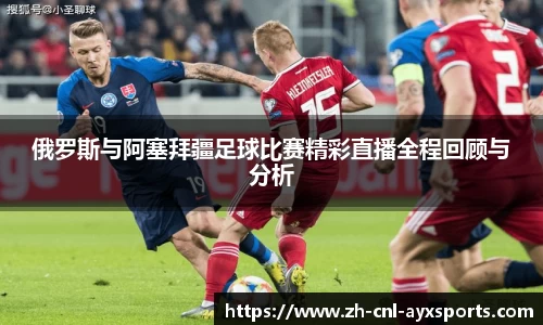 俄罗斯与阿塞拜疆足球比赛精彩直播全程回顾与分析